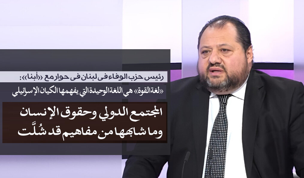 رئيس حزب الوفاء في حوار مع «أبنا»: المجتمع الدولي وحقوق الإنسان وما شابهها من مفاهيم قد شُلَّت /«لغة القوة» هي اللغة الوحيدة التي يفهمها الكیان