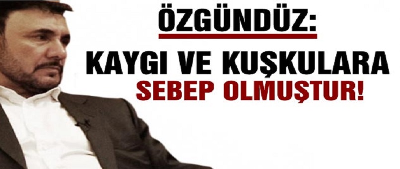Özgündüz: Kaygı ve Kuşkulara Sebep Olmuştur