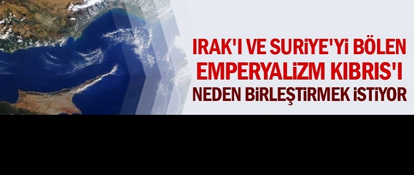 Irak'ı ve Suriye'yi bölen emperyalizm Kıbrıs'ı neden birleştirmek istiyor
