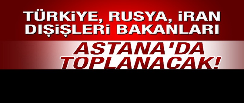 Türkiye, Rusya, İran dışişleri bakanları Astana'da toplanacak!